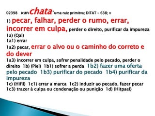 02398 ‫חטא‬chata‟ uma raiz primitva; DITAT - 638; v
1) pecar, falhar, perder o rumo, errar,
incorrer em culpa, perder o direito, purificar da impureza
1a) (Qal)
1a1) errar
1a2) pecar, errar o alvo ou o caminho do correto e
do dever
1a3) incorrer em culpa, sofrer penalidade pelo pecado, perder o
direito 1b) (Piel) 1b1) sofrer a perda 1b2) fazer uma oferta
pelo pecado 1b3) purificar do pecado 1b4) purificar da
impureza
1c) (Hifil) 1c1) errar a marca 1c2) induzir ao pecado, fazer pecar
1c3) trazer à culpa ou condenação ou punição 1d) (Hitpael)
 