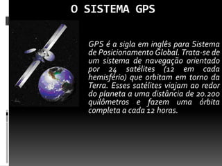 O SISTEMA GPS
GPS é a sigla em inglês para Sistema
de Posicionamento Global. Trata-se de
um sistema de navegação orientado
por 24 satélites (12 em cada
hemisfério) que orbitam em torno da
Terra. Esses satélites viajam ao redor
do planeta a uma distância de 20.200
quilômetros e fazem uma órbita
completa a cada 12 horas.
 