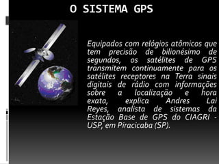 O SISTEMA GPS
Equipados com relógios atômicos que
tem precisão de bilionésimo de
segundos, os satélites de GPS
transmitem continuamente para os
satélites receptores na Terra sinais
digitais de rádio com informações
sobre a localização e hora
exata, explica Andres Lai
Reyes, analista de sistemas da
Estação Base de GPS do CIAGRI -
USP, em Piracicaba (SP).
 