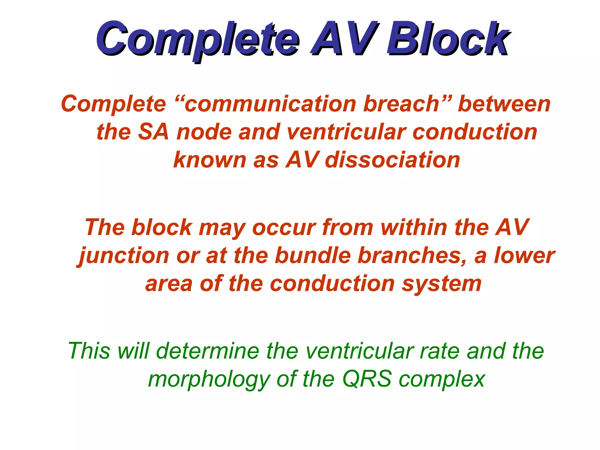 Complete AV Block Complete “communication breach” between the SA node and ventricular conduction known as AV dissociation The block may occur from within the AV junction or at the bundle branches, a lower area of the conduction system  This will determine the ventricular rate and the morphology of the QRS complex 