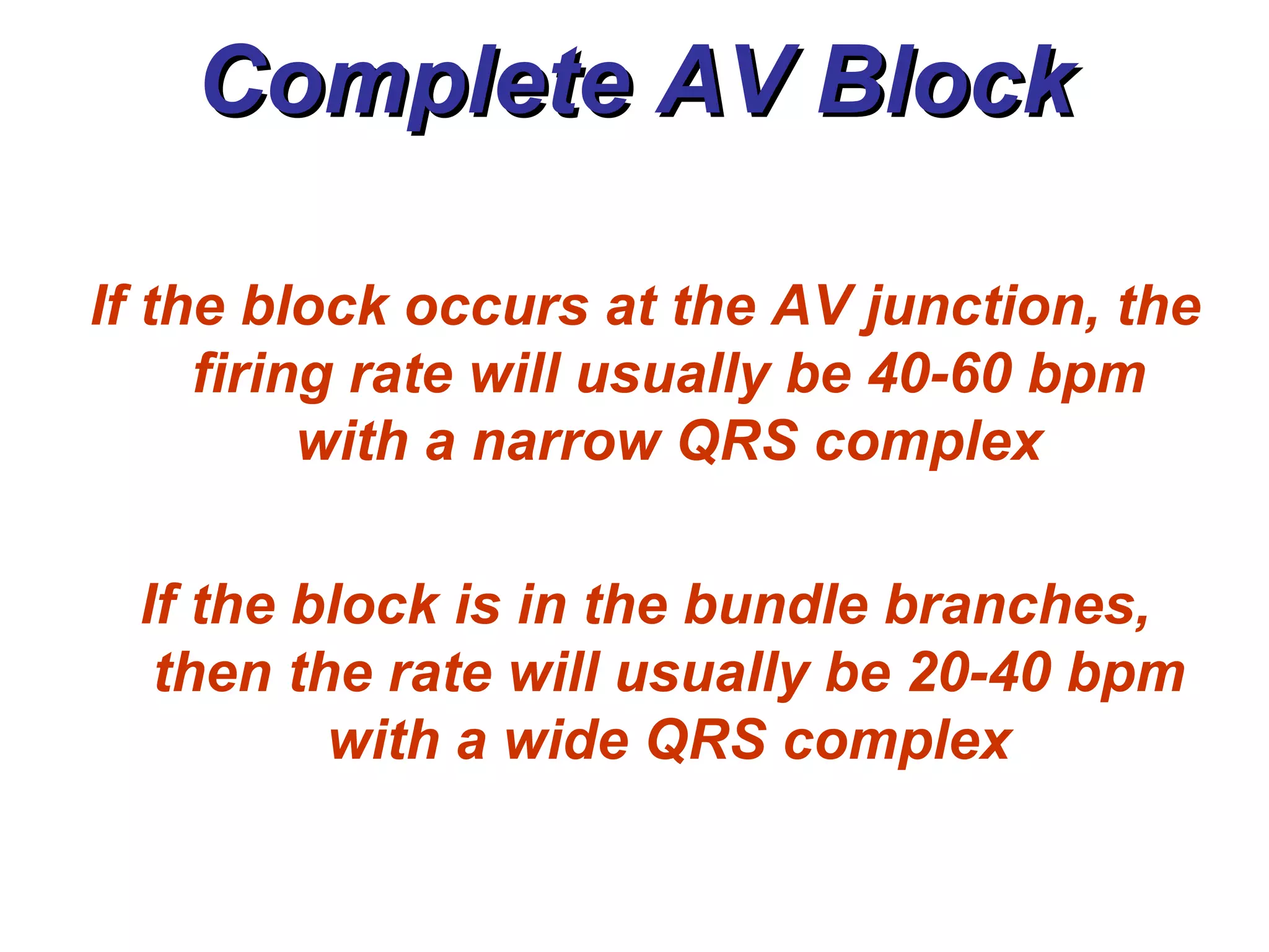 Complete AV Block If the block occurs at the AV junction, the firing rate will usually be 40-60 bpm with a narrow QRS complex If the block is in the bundle branches, then the rate will usually be 20-40 bpm with a wide QRS complex 