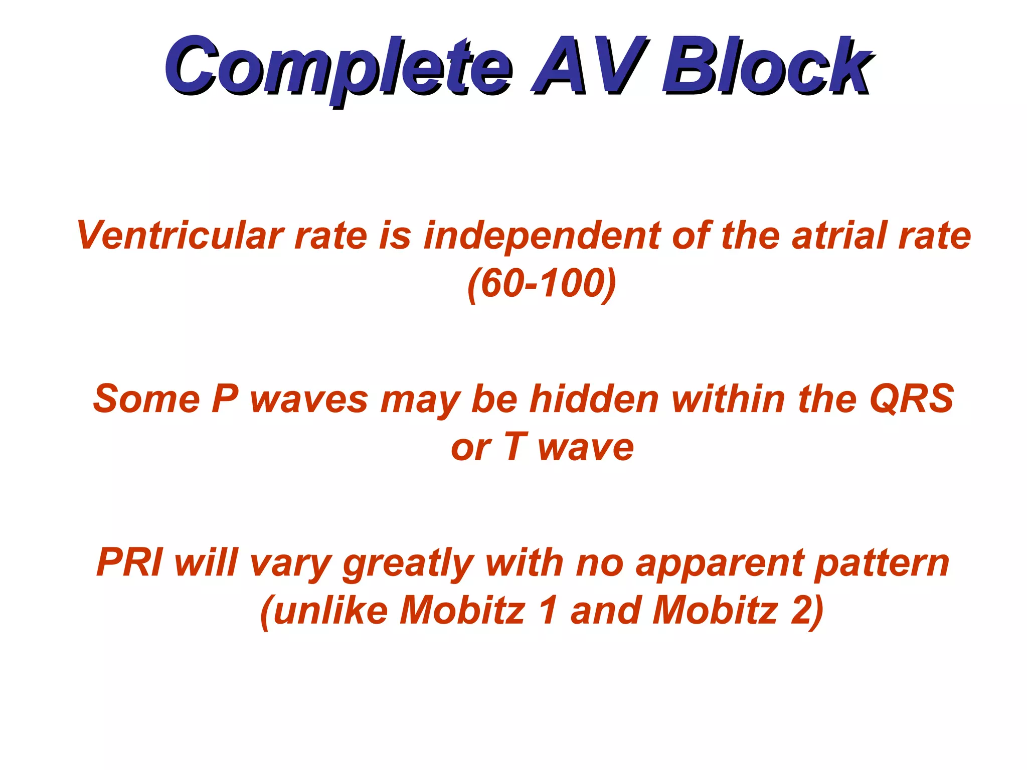 Complete AV Block Ventricular rate is independent of the atrial rate (60-100) Some P waves may be hidden within the QRS or T wave PRI will vary greatly with no apparent pattern (unlike Mobitz 1 and Mobitz 2) 