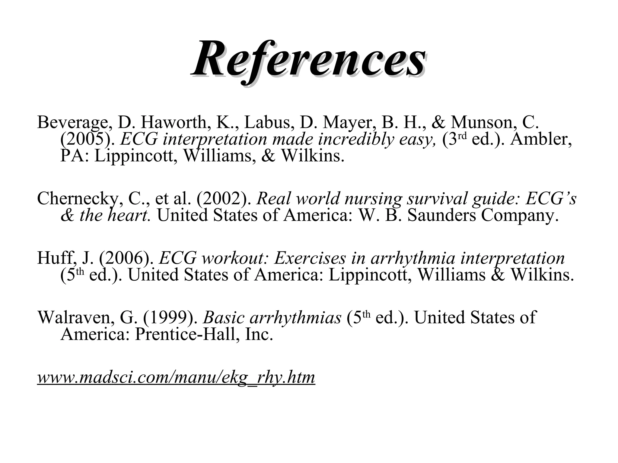 References Beverage, D. Haworth, K., Labus, D. Mayer, B. H., & Munson, C. (2005).  ECG interpretation made incredibly easy,  (3 rd  ed.). Ambler, PA: Lippincott, Williams, & Wilkins. Chernecky, C., et al. (2002).  Real world nursing survival guide: ECG’s & the heart.  United States of America: W. B. Saunders Company. Huff, J. (2006).  ECG workout: Exercises in arrhythmia interpretation  (5 th  ed.). United States of America: Lippincott, Williams & Wilkins. Walraven, G. (1999).  Basic arrhythmias  (5 th  ed.). United States of America: Prentice-Hall, Inc. www.madsci.com/manu/ekg_rhy.htm 