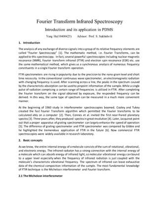 Fourier Transform Infrared Spectroscopy
Introduction and its application in PDMS
Yang He(10400425) Advisor: Prof. S. Sukhishvili
1. Introduction
The analysis of any exchange of diverse signals into a group of its relative frequency elements are
called “Fourier Spectroscopy” [1]. The mathematic method, i.e. Fourier Transforms, can be
applied to this spectroscopy. In fact, several powerful spectroscopies including nuclear magnetic
resonance (NMR), Fourier transform infrared (FTIR) and electron spin resonance (ESR) etc. use
the same mathematical method, which gives us a synchronous analysis of numerous frequency
constituents in a single Fourier transform operation.
FTIR spectrometers are rising in popularity due to the precision to the nano-gram level and short
time necessity. In the conventional continuous wave spectrometer, an electromagnetic radiation
with changing frequency is used. After scanning across a line, the peaks in the spectrum caused
by the characteristic absorption can be used to pinpoint information of the sample.While a single
pulse of radiation comprising a certain range of frequencies is utilized in FTIR. After completing
the Fourier transform on the signal obtained by exposure, the responded frequency can be
derived. In this way, the same type of spectrum can be measured in a much more convenient
manner.
At the beginning of 1960 study in interferometer spectroscopies boomed. Cooley and Tukey
created the fast Fourier Transform algorithm which permitted the Fourier transforms to be
calculated ably on a computer [2]. Then, Connes et al. invited the first near-frared planetary
spectra [3]. Three years after, they produced spectra in great resolution [4]. Later, Jacquinot point
out that a proper apparatus of grating spectrometer can largely enhance the speed of operation
[5]. The difference of grating spectrometer and FTIR spectrometer was compared by Gibbie and
he highlighted the tremendous application of FTIR in the future [6]. Now commercial FTIR
spectroscopies were widely available in research laboratory.
2. Basic concepts
As we know, the entire internal energy of amolecule consists ofthe sumof rotational, vibrational,
and electronic energy. The infrared radiaton has a strong connection with the internal energy of
a molecule which can absorb energy of infrared light, so molecular vibrational energy can bound
to a upper level especially when the frequency of infrared radiation is just coupled with the
molecule’s characteristic vibrational frequency. The spectrum of infrared can leave exhaustive
data of the chemical composition information of the sample. The most fundamental knowledgr
of FTIR technique is the Michelosn interferometer and Fourier transform.
2.1 The Michelosn interferometer
 