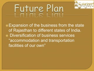 ?Expansion of the business from the state
of Rajasthan to different states of India.
? Diversification of business services
accommodation and transportation
facilities of our own
 