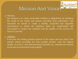 ? Mission:-
Our mission is to create memorable holidays in (Rajasthan) by satisfying
the needs of our clients and always exceeding their expectation. And
internally we intend to create a healthy, respectful and enjoyable
environment in which our employee fairly get compensated and
encouraged to respect the customer and the quality of the services we
intend to provide.
? VISION:-
To become the leading ground operator in the region and our clients best
partner always providing the best possible product, with the highest
quality of services, and demonstrating faithfully our commitment towards
social and environmental responsibility.
 