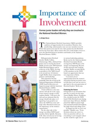 Importance of
Involvement
Former junior leaders tell why they are involved in
the National Hereford Women.
by Bridget Beran
T
he National Junior Hereford Association (NJHA) provides
a plethora of opportunities for its members. However, that
membership, unfortunately, runs out once members turn 21.
While their junior years may be over, their passion for the Hereford
breed is far from done. Many women who were youth leaders return to
serve the Hereford breed as members and leaders of the National
Hereford Women (NHW).
Fifth-generation Hereford
breeder Shellie Collins,
Chattanooga, Okla., dedicated her
junior years to serving the breed.
Shellie served as the 1999 National
Polled Hereford Queen and as
a director of the NJHA. Serving
as president of the NJHA board
in its second year of existence
taught Shellie about compromise,
patience and leadership.
This experience became
invaluable when she served on the
National Organization of Poll-ettes
(NOP) board of directors as it
began its merger with the American
Hereford Women (AHW).
“I had a Poll-ette at the time
call me and ask me to be a part
of the women’s merger as well,”
explains Shellie. “I felt up to the
task and was adamant that the
merger should take place, so I
signed up. I am proud to see
where the NHW has come and
hope other Hereford women see
the importance of the women’s
organization.”
On the other side of the
merger was fellow NHW board
member, Becky Spindle, Moriarty,
N.M. After several years of serving
her state junior organization
in various leadership positions,
Becky ran for the American Junior
Hereford Association Board,
serving from 1993-96 just as the
merger was beginning. Because
of their previous time working
together, Shellie recruited Becky
to fill a position on the NHW
board, an opportunity that was
very important to Becky.
“I received a lot of
opportunities from the women’s
association during my junior years
so I felt that it was now my turn to
give back to the next generation of
Hereford leaders,” Becky says.
Fostering the future
Giving back to an association that
gave her so much was the same
reason Maddee Moore, Pendleton,
Ore., decided to join the NHW
board. With Hereford roots dating
back more than 120 years, Maddee
joined the NJHA in junior high
and remained involved throughout
her high school and college years.
“It shaped my life in every way
possible,” Maddee says. “From
decisions about my career to
what my priorities still are, it’s
everything. I can’t imagine where
my life would be right now if
Shellie served as NHW treasurer for four years.
Shellie and her family are actively involved in the
cattle business.
50 / May/June 2015 	 Hereford.org
 