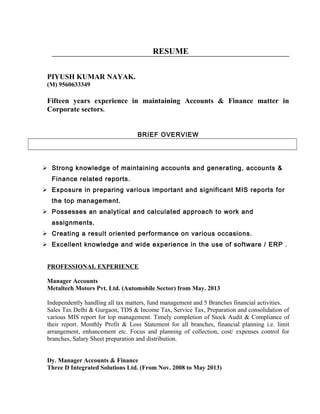 RESUME
PIYUSH KUMAR NAYAK.
(M) 9560633349
Fifteen years experience in maintaining Accounts & Finance matter in
Corporate sectors.
BRIEF OVERVIEW
 Strong knowledge of maintaining accounts and generating, accounts &
Finance related reports.
 Exposure in preparing various important and significant MIS reports for
the top management.
 Possesses an analytical and calculated approach to work and
assignments.
 Creating a result oriented performance on various occasions.
 Excellent knowledge and wide experience in the use of software / ERP .
PROFESSIONAL EXPERIENCE
Manager Accounts
Metaltech Motors Pvt. Ltd. (Automobile Sector) from May. 2013
Independently handling all tax matters, fund management and 5 Branches financial activities.
Sales Tax Delhi & Gurgaon, TDS & Income Tax, Service Tax, Preparation and consolidation of
various MIS report for top management. Timely completion of Stock Audit & Compliance of
their report. Monthly Profit & Loss Statement for all branches, financial planning i.e. limit
arrangement, enhancement etc. Focus and planning of collection, cost/ expenses control for
branches, Salary Sheet preparation and distribution.
Dy. Manager Accounts & Finance
Three D Integrated Solutions Ltd. (From Nov. 2008 to May 2013)
 