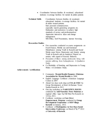  Coordination between families & vocational, educational
institutes to arrange facilities for mental & addict patients
Technical Skills Coordination between families & vocational,
educational institutes to arrange facilities for mental
& addict treated patients.
Inter personal communication.
especially reports generating programs etc.
Dedication and motivation to achieve high
standards of service and professionalism.
Appreciate innovative ideas and change
management.
MS Office, Soft Presentation, internet browsing.
Researches Studies
 Five researches conducted as course assignments on
Food Choices, Mobile use and Emotional
Disturbances among Youth in Karachi and Social
Media cause Stress, Depression and Anxiety among
Youth in Karachi and an Analytical Report on
anxiety with regard of Exercise Behavior.
 Perception of illness among adolescents living with
parents suffering from Schizophrenia: A Qualitative
Study.
 Co Morbidity of Smoking and Depression in Young
Males: A Correlation Study.
Achievements / certifications
 Community Mental Health Promoter (Pakistan
Association for Mental Health) in 2004
 English Language Certificate (American Language
Center) in 2007
 Attend two days work shop on CSA & CSEC by
Group Development at Hotel Al-Harman Tower
Saddar Karachi in 2011
 One day workshop on NARCOTICS ISSUES
conducted by Anti-Narcotics Force Pakistan at
regional office Agra Taj Old Mari Pur Karachi on
14 Oct, 2011.
 Certificate workshop on Care Giver
Empowerment Program conducted by Group
Development Corporation at SOS Village
Karachi on January, 2012.
 Certificate of Participation in Tow Days Social
Intervention Conference on March 6th& 7th 2012
at University of Karachi.
 