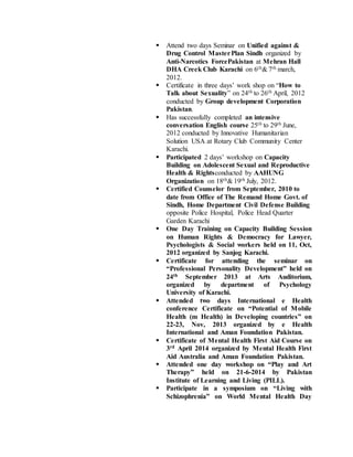  Attend two days Seminar on Unified against &
Drug Control MasterPlan Sindh organized by
Anti-Narcotics ForcePakistan at Mehran Hall
DHA Creek Club Karachi on 6th& 7th march,
2012.
 Certificate in three days’ work shop on “How to
Talk about Sexuality” on 24th to 26th April, 2012
conducted by Group development Corporation
Pakistan.
 Has successfully completed an intensive
conversation English course 25th to 29th June,
2012 conducted by Innovative Humanitarian
Solution USA at Rotary Club Community Center
Karachi.
 Participated 2 days’ workshop on Capacity
Building on Adolescent Sexual and Reproductive
Health & Rightsconducted by AAHUNG
Organization on 18th& 19th July, 2012.
 Certified Counselor from September, 2010 to
date from Office of The Remand Home Govt. of
Sindh, Home Department Civil Defense Building
opposite Police Hospital, Police Head Quarter
Garden Karachi
 One Day Training on Capacity Building Session
on Human Rights & Democracy for Lawyer,
Psychologists & Social workers held on 11, Oct,
2012 organized by Sanjog Karachi.
 Certificate for attending the seminar on
“Professional Personality Development” held on
24th September 2013 at Arts Auditorium,
organized by department of Psychology
University of Karachi.
 Attended two days International e Health
conference Certificate on “Potential of Mobile
Health (m Health) in Developing countries” on
22-23, Nov, 2013 organized by e Health
International and Aman Foundation Pakistan.
 Certificate of Mental Health First Aid Course on
3rd April 2014 organized by Mental Health First
Aid Australia and Aman Foundation Pakistan.
 Attended one day workshop on “Play and Art
Therapy” held on 21-6-2014 by Pakistan
Institute of Learning and Living (PILL).
 Participate in a symposium on “Living with
Schizophrenia” on World Mental Health Day
 