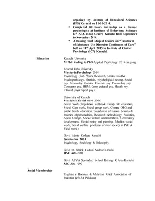 organized by Institute of Behavioral Sciences
(IBS) Karachi on 11-10-2014.
 Completed 80 hours internship as a trainee
psychologist at Institute of Behavioral Sciences
Dr. A.Q. Khan Centre Karachi from September
to November 2014.
 A training work shop of 6 hours on “Treatment
of Substance Use Disorder: Continuum of Care”
held on 11th April 2015 in Institute of Clinical
Psychology (ICP) Karachi.
Education Karachi University
M Phil leading to PhD Applied Psychology 2015 on going
Federal Urdu University
Masterin Psychology 2014
Psychology (Lab. Work, Research, Mental health&
Psychopathology, Statistic, psychological testing, Social
psy. Personality theories, Forensic psy. Counseling psy.
Consumer psy. HRM, Cross cultural psy. Health psy.
Clinical psy& Sport psy.)
University of Karachi
Masters in Social work 2006
Social Work (Population welfare& Family life education,
Social Case work, Social group work, Comm. ORG and
public health education, Foundation of human behavior&
theories of personalities, Research methodology, Statistics,
Social Change, Social welfare administration, Community
development, Social policy and planning, Medical social
work, Social welfare problems of rural society in Pak. &
Field work.)
Govt. Islamia College Karachi
Graduation 2003
Psychology, Sociology & Philosophy.
Govt. St. Patrick College Saddar Karachi
HSC Arts 2001
Govt. APWA Secondary School Korangi K Area Karachi
SSC Arts 1999
Social Membership
Psychiatric Illnesses & Addiction Relief Association of
Pakistan (PIARA Pakistan)
 