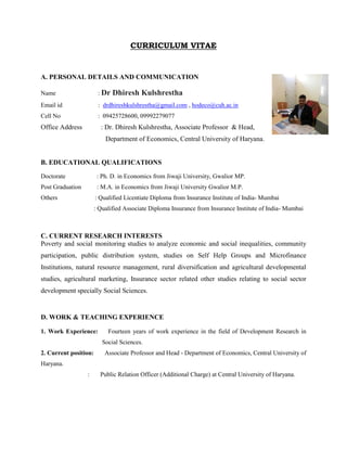CURRICULUM VITAE
A. PERSONAL DETAILS AND COMMUNICATION
Name : Dr Dhiresh Kulshrestha
Email id : drdhireshkulshrestha@gmail.com , hodeco@cuh.ac.in
Cell No : 09425728600, 09992279077
Office Address : Dr. Dhiresh Kulshrestha, Associate Professor & Head,
Department of Economics, Central University of Haryana.
B. EDUCATIONAL QUALIFICATIONS
Doctorate : Ph. D. in Economics from Jiwaji University, Gwalior MP.
Post Graduation : M.A. in Economics from Jiwaji University Gwalior M.P.
Others : Qualified Licentiate Diploma from Insurance Institute of India- Mumbai
: Qualified Associate Diploma Insurance from Insurance Institute of India- Mumbai
C. CURRENT RESEARCH INTERESTS
Poverty and social monitoring studies to analyze economic and social inequalities, community
participation, public distribution system, studies on Self Help Groups and Microfinance
Institutions, natural resource management, rural diversification and agricultural developmental
studies, agricultural marketing, Insurance sector related other studies relating to social sector
development specially Social Sciences.
D. WORK & TEACHING EXPERIENCE
1. Work Experience: Fourteen years of work experience in the field of Development Research in
Social Sciences.
2. Current position: Associate Professor and Head - Department of Economics, Central University of
Haryana.
: Public Relation Officer (Additional Charge) at Central University of Haryana.
 