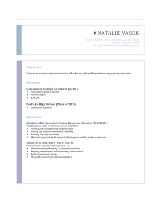 NATALIE VASEK
209 E Highline Circle, Cenntennial, CO 80221
Phone: (915) 241-0655
E-mail: NatalieNicoleVasek@Yahoo.com
Objectives
To obtain an administrative position which will utilize my skills and help advance my growth opportunities.
Education
Community College of Denver (2015-)
4	 Associates of Science Studies
4	 Honors English
4	 3.87 GPA
Eastlake High School (Class of 2014)
4	 Community Volunteer
Experience
Administrative Assistant, Human Resources Director (3/6/2015 –)
Vital Marketing (2851 S.Parker Rd.,Aurora,CO 80013)
4	 Fielding and routing service telephone calls
4	 Placing 200 outbound telephone calls daily
4	 Booking 20+ daily interviews
4	 Maintaining an orderly file system facilitating accessibility and easy reference
Volunteer (01/01/2014 –05/01/2014)
Precious Paws Humane Society (El Paso,TX)
4	 Meticulous record-keeping for animal vaccinations
4	 Keeping a sanitary and orderly working environment
4	 Bathing/grooming animals
4	 Thorough screening of potential adopters
 