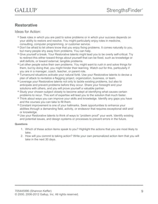 Restorative
Ideas for Action:
Seek roles in which you are paid to solve problems or in which your success depends on
your ability to restore and resolve. You might particularly enjoy roles in medicine,
consulting, computer programming, or customer service.
Don’t be afraid to let others know that you enjoy fixing problems. It comes naturally to you,
but many people shy away from problems. You can help.
Give yourself a break. Your Restorative talents might lead you to be overly self-critical. Try
to redirect this either toward things about yourself that can be fixed, such as knowledge or
skill deficits, or toward external, tangible problems.
Let other people solve their own problems. You might want to rush in and solve things for
them, but by doing that, you might hinder their learning. Watch out for this, particularly if
you are in a manager, coach, teacher, or parent role.
Turnaround situations activate your natural forté. Use your Restorative talents to devise a
plan of attack to revitalize a flagging project, organization, business, or team.
Leverage your Restorative talents not only to tackle existing problems, but also to
anticipate and prevent problems before they occur. Share your foresight and your
solutions with others, and you will prove yourself a valuable partner.
Study your chosen subject closely to become adept at identifying what causes certain
problems to recur. This sort of expertise will lead you to the solution that much faster.
Think about ways you can improve your skills and knowledge. Identify any gaps you have
and the courses you can take to fill them.
Constant improvement is one of your hallmarks. Seek opportunities to enhance your
abilities through a demanding field, activity, or endeavor that requires exceptional skill and/
or knowledge.
Use your Restorative talents to think of ways to “problem proof” your work. Identify existing
and potential issues, and design systems or processes to prevent errors in the future.
Questions
1. Which of these action items speak to you? Highlight the actions that you are most likely to
take.
2. How will you commit to taking action? Write your own personalized action item that you will
take in the next 30 days.
705445996 (Shannon Keffer)
© 2000, 2006-2012 Gallup, Inc. All rights reserved.
9
 
