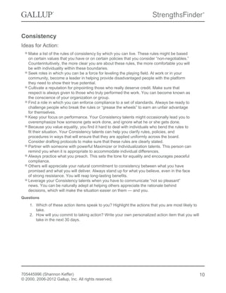 Consistency
Ideas for Action:
Make a list of the rules of consistency by which you can live. These rules might be based
on certain values that you have or on certain policies that you consider “non-negotiables.”
Counterintuitively, the more clear you are about these rules, the more comfortable you will
be with individuality within these boundaries.
Seek roles in which you can be a force for leveling the playing field. At work or in your
community, become a leader in helping provide disadvantaged people with the platform
they need to show their true potential.
Cultivate a reputation for pinpointing those who really deserve credit. Make sure that
respect is always given to those who truly performed the work. You can become known as
the conscience of your organization or group.
Find a role in which you can enforce compliance to a set of standards. Always be ready to
challenge people who break the rules or “grease the wheels” to earn an unfair advantage
for themselves.
Keep your focus on performance. Your Consistency talents might occasionally lead you to
overemphasize how someone gets work done, and ignore what he or she gets done.
Because you value equality, you find it hard to deal with individuals who bend the rules to
fit their situation. Your Consistency talents can help you clarify rules, policies, and
procedures in ways that will ensure that they are applied uniformly across the board.
Consider drafting protocols to make sure that these rules are clearly stated.
Partner with someone with powerful Maximizer or Individualization talents. This person can
remind you when it is appropriate to accommodate individual differences.
Always practice what you preach. This sets the tone for equality and encourages peaceful
compliance.
Others will appreciate your natural commitment to consistency between what you have
promised and what you will deliver. Always stand up for what you believe, even in the face
of strong resistance. You will reap long-lasting benefits.
Leverage your Consistency talents when you have to communicate “not so pleasant”
news. You can be naturally adept at helping others appreciate the rationale behind
decisions, which will make the situation easier on them — and you.
Questions
1. Which of these action items speak to you? Highlight the actions that you are most likely to
take.
2. How will you commit to taking action? Write your own personalized action item that you will
take in the next 30 days.
705445996 (Shannon Keffer)
© 2000, 2006-2012 Gallup, Inc. All rights reserved.
10
 