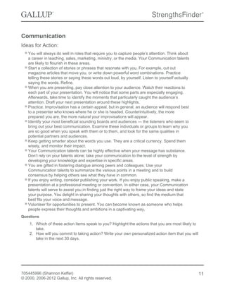 Communication
Ideas for Action:
You will always do well in roles that require you to capture people’s attention. Think about
a career in teaching, sales, marketing, ministry, or the media. Your Communication talents
are likely to flourish in these areas.
Start a collection of stories or phrases that resonate with you. For example, cut out
magazine articles that move you, or write down powerful word combinations. Practice
telling these stories or saying these words out loud, by yourself. Listen to yourself actually
saying the words. Refine.
When you are presenting, pay close attention to your audience. Watch their reactions to
each part of your presentation. You will notice that some parts are especially engaging.
Afterwards, take time to identify the moments that particularly caught the audience’s
attention. Draft your next presentation around these highlights.
Practice. Improvisation has a certain appeal, but in general, an audience will respond best
to a presenter who knows where he or she is headed. Counterintuitively, the more
prepared you are, the more natural your improvisations will appear.
Identify your most beneficial sounding boards and audiences — the listeners who seem to
bring out your best communication. Examine these individuals or groups to learn why you
are so good when you speak with them or to them, and look for the same qualities in
potential partners and audiences.
Keep getting smarter about the words you use. They are a critical currency. Spend them
wisely, and monitor their impact.
Your Communication talents can be highly effective when your message has substance.
Don’t rely on your talents alone; take your communication to the level of strength by
developing your knowledge and expertise in specific areas.
You are gifted in fostering dialogue among peers and colleagues. Use your
Communication talents to summarize the various points in a meeting and to build
consensus by helping others see what they have in common.
If you enjoy writing, consider publishing your work. If you enjoy public speaking, make a
presentation at a professional meeting or convention. In either case, your Communication
talents will serve to assist you in finding just the right way to frame your ideas and state
your purpose. You delight in sharing your thoughts with others, so find the medium that
best fits your voice and message.
Volunteer for opportunities to present. You can become known as someone who helps
people express their thoughts and ambitions in a captivating way.
Questions
1. Which of these action items speak to you? Highlight the actions that you are most likely to
take.
2. How will you commit to taking action? Write your own personalized action item that you will
take in the next 30 days.
705445996 (Shannon Keffer)
© 2000, 2006-2012 Gallup, Inc. All rights reserved.
11
 