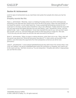 Section III: Achievement
Look for signs of achievement as you read these real quotes from people who share your top five
themes.
Empathy sounds like this:
Alyce J., administrator: “Recently, I was in a meeting of trustees where one of the individuals was
presenting a new idea that was critical to her and to the life of this group. When she was finished, no
one heard her opinion, no one really heard her. It was a powerfully demoralizing moment for her. I
could see it in her face, and she wasn’t herself for a day or two afterward. I finally raised the issue with
her and used words that helped describe how she was feeling. I said, ‘Something’s wrong,’ and she
started to talk. I said, ‘I really understand. I know how important this was for you, and you don’t seem
like yourself,’ and so on. And she finally gave words to what was going on inside her. She said,
‘You’re the only one who heard me and who has said one word to me about it.’”
Brian H., administrator: “When my team is making decisions, what I like to do is say, ‘Okay, what will
this person say about this? What will that person say about it?’ In other words, put yourself in their
position. Let’s think about the arguments from their perspective so that we can all be more
persuasive.”
Janet P., schoolteacher: “I never played basketball because they didn’t have it for women when I was
a kid, but I believe I can tell at a basketball game when the momentum is changing, and I want to go
to the coach and say, ‘Get them revved up. You are losing them.’ Empathy also works in large groups;
you can feel the crowd.”
705445996 (Shannon Keffer)
© 2000, 2006-2012 Gallup, Inc. All rights reserved.
13
 