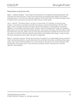Restorative sounds like this:
Nigel L., software designer: “I have these vivid memories of my childhood woodworking bench with
hammers and nails and wood. I used to love fixing things and putting things together and making
everything just so. And now with computer programs, it’s the same thing. You write the program, and
if it doesn’t work, you have to go back and redo it and fix it until it works.”
Jan K., internist: “This theme plays in my life in so many ways. For example, my first love was
surgery. I love trauma, love being in the OR, love sewing. I just love fixing things in the OR. Then
again, some of my best moments have been sitting at the bedside of a dying patient, just talking
together. It is incredibly rewarding to watch someone make the transition from anger to acceptance
about grief, to tie up loose ends with family members, and to pass with dignity. And then with my kids,
this theme fires every day. When I see my three-year-old buttoning her sweater for the first time and
she buttons it crooked, I feel this powerful urge to walk up and rebutton the sweater. I have to resist,
of course, because she has to learn, but, boy, it’s really hard.”
Marie T., television producer: “Producing a morning TV program is a fundamentally clumsy process. If
I didn’t like solving problems, this job would drive me up the wall. Every day, something serious goes
wrong, and I have to find the problem, fix it, and move on to the next one. If I can do that well, I feel
rejuvenated. On the other hand, if I go home and a problem remains unsolved, then I feel the
opposite. I feel defeated.”
705445996 (Shannon Keffer)
© 2000, 2006-2012 Gallup, Inc. All rights reserved.
14
 