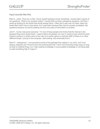 Input sounds like this:
Ellen K., writer: “Even as a child, I found myself wanting to know everything. I would make a game of
my questions. ‘What is my question today?’ I would think up these outrageous questions, and then I
would go looking for the books that would answer them. I often got in way over my head, deep into
books that I didn’t have a clue about, but I read them because they had my answer someplace. My
questions became my tool for leading me from one piece of information to another.”
John F., human resources executive: “I’m one of those people who thinks that the Internet is the
greatest thing since sliced bread. I used to feel so frustrated, but now if I want to know what the stock
market is doing in a certain area or the rules of a certain game or what the GNP of Spain is or other
different things, I just go to the computer, start looking, and eventually find it.”
Kevin F., salesperson: “I am amazed at some of the garbage that collects in my mind, and I love
playing Jeopardy and Trivial Pursuit and anything like that. I don’t mind throwing things away as long
as they’re material things, but I hate wasting knowledge or accumulated knowledge or not being able
to read something fully if I enjoy it.”
705445996 (Shannon Keffer)
© 2000, 2006-2012 Gallup, Inc. All rights reserved.
17
 