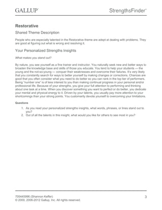 Restorative
Shared Theme Description
People who are especially talented in the Restorative theme are adept at dealing with problems. They
are good at figuring out what is wrong and resolving it.
Your Personalized Strengths Insights
What makes you stand out?
By nature, you see yourself as a fine trainer and instructor. You naturally seek new and better ways to
broaden the knowledge base and skills of those you educate. You tend to help your students — the
young and the not-so-young — conquer their weaknesses and overcome their failures. It’s very likely
that you constantly search for ways to better yourself by making changes or corrections. Chances are
good that you often consider what you need to do better so you can rank in the top tier of performers.
Being “number one” is of less interest to you than making continual progress in your personal and/or
professional life. Because of your strengths, you give your full attention to performing and thinking
about one task at a time. When you discover something you want to perfect or do better, you dedicate
your mental and physical energy to it. Driven by your talents, you usually pay more attention to your
shortcomings than your strong points. You customarily devote yourself to overcoming your limitations.
Questions
1. As you read your personalized strengths insights, what words, phrases, or lines stand out to
you?
2. Out of all the talents in this insight, what would you like for others to see most in you?
705445996 (Shannon Keffer)
© 2000, 2006-2012 Gallup, Inc. All rights reserved.
3
 