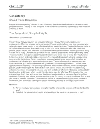 Consistency
Shared Theme Description
People who are especially talented in the Consistency theme are keenly aware of the need to treat
people the same. They try to treat everyone in the world with consistency by setting up clear rules and
adhering to them.
Your Personalized Strengths Insights
What makes you stand out?
It’s very likely that you regularly set up systems to ease into your homework, reading, and
assignments. Often you struggle just to get started. People who intrude on your time can upset your
schedule, giving you a reason to put off doing what you should be doing. You tend to function better in
an organized environment where everything is kept in its place. Individuals who take things like
pencils, paper, staples, and reference books without asking permission can provide you with a ready
excuse not to study. Chances are good that you set up strict guidelines for handling recurring tasks.
This ensures that each person does the job in the same way every hour of every day. You function
better in an orderly and systematic environment. You naturally break each rule and procedure into
easy-to-understand steps. Recent recruits and seasoned veterans can successfully complete an
assignment by following your step-by-step instructions. You usually make it as easy as one, two,
three. By nature, you set up procedures and guidelines for completing your tasks. You use these
approaches with regularity. You probably experience less success when circumstances or people
prevent you from relying on the methods that work so well for you. Instinctively, you traditionally
establish repetitious processes to enhance your own and others’ efficiency. Recurring tasks probably
take less time and thought when you do them the same way day after day. This explains how you
manage to do finish your work, meet your deadlines, handle details, or carry your fair share of the
workload. Driven by your talents, you are sensitive to the fluctuating moods of individuals. This is why
you strive to show no favoritism. You want each person to have the same opportunities, access to
information, and resources. Dealing with people impartially probably is one of your core values.
Questions
1. As you read your personalized strengths insights, what words, phrases, or lines stand out to
you?
2. Out of all the talents in this insight, what would you like for others to see most in you?
705445996 (Shannon Keffer)
© 2000, 2006-2012 Gallup, Inc. All rights reserved.
4
 