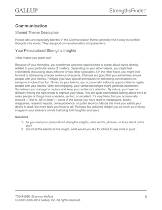 Communication
Shared Theme Description
People who are especially talented in the Communication theme generally find it easy to put their
thoughts into words. They are good conversationalists and presenters.
Your Personalized Strengths Insights
What makes you stand out?
Because of your strengths, you sometimes welcome opportunities to speak about topics directly
related to your particular areas of mastery. Depending on your other talents, you might feel
comfortable discussing ideas with one or two other specialists. On the other hand, you might look
forward to addressing a larger audience of experts. Chances are good that you sometimes amuse
people with your stories. Perhaps you have special techniques for enlivening conversations so
everyone involved has fun. Driven by your talents, you occasionally welcome opportunities to regale
people with your stories. Witty and engaging, your verbal exchanges might generate excitement.
Sometimes you manage to capture and keep your audience’s attention. By nature, you have no
difficulty finding the right words to express your ideas. You are quite comfortable talking about ways to
make people or things more complete, perfect, or excellent. It’s very likely that you occasionally
recount — that is, tell in detail — some of the stories you have read in newspapers, books,
magazines, research reports, correspondence, or public records. Maybe the more you satisfy your
desire to read, the more tales you have to tell. Perhaps few activities delight you as much as evoking
images in your listeners’ minds that bring forth laughter and tears.
Questions
1. As you read your personalized strengths insights, what words, phrases, or lines stand out to
you?
2. Out of all the talents in this insight, what would you like for others to see most in you?
705445996 (Shannon Keffer)
© 2000, 2006-2012 Gallup, Inc. All rights reserved.
5
 