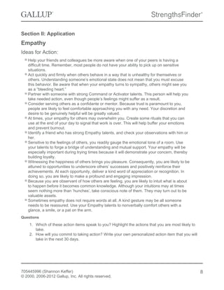 Section II: Application
Empathy
Ideas for Action:
Help your friends and colleagues be more aware when one of your peers is having a
difficult time. Remember, most people do not have your ability to pick up on sensitive
situations.
Act quickly and firmly when others behave in a way that is unhealthy for themselves or
others. Understanding someone’s emotional state does not mean that you must excuse
this behavior. Be aware that when your empathy turns to sympathy, others might see you
as a “bleeding heart.”
Partner with someone with strong Command or Activator talents. This person will help you
take needed action, even though people’s feelings might suffer as a result.
Consider serving others as a confidante or mentor. Because trust is paramount to you,
people are likely to feel comfortable approaching you with any need. Your discretion and
desire to be genuinely helpful will be greatly valued.
At times, your empathy for others may overwhelm you. Create some rituals that you can
use at the end of your day to signal that work is over. This will help buffer your emotions
and prevent burnout.
Identify a friend who has strong Empathy talents, and check your observations with him or
her.
Sensitive to the feelings of others, you readily gauge the emotional tone of a room. Use
your talents to forge a bridge of understanding and mutual support. Your empathy will be
especially important during trying times because it will demonstrate your concern, thereby
building loyalty.
Witnessing the happiness of others brings you pleasure. Consequently, you are likely to be
attuned to opportunities to underscore others’ successes and positively reinforce their
achievements. At each opportunity, deliver a kind word of appreciation or recognition. In
doing so, you are likely to make a profound and engaging impression.
Because you are observant of how others are feeling, you are likely to intuit what is about
to happen before it becomes common knowledge. Although your intuitions may at times
seem nothing more than ‘hunches’, take conscious note of them. They may turn out to be
valuable assets.
Sometimes empathy does not require words at all. A kind gesture may be all someone
needs to be reassured. Use your Empathy talents to nonverbally comfort others with a
glance, a smile, or a pat on the arm.
Questions
1. Which of these action items speak to you? Highlight the actions that you are most likely to
take.
2. How will you commit to taking action? Write your own personalized action item that you will
take in the next 30 days.
705445996 (Shannon Keffer)
© 2000, 2006-2012 Gallup, Inc. All rights reserved.
8
 