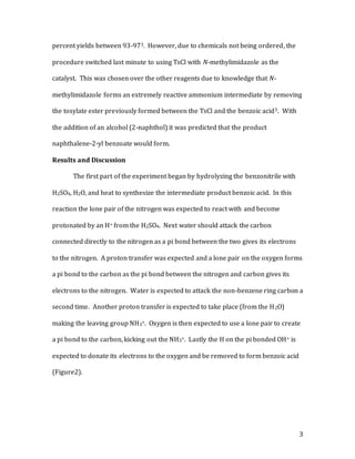3
percent yields between 93-973. However, due to chemicals not being ordered, the
procedure switched last minute to using TsCl with N-methylimidazole as the
catalyst. This was chosen over the other reagents due to knowledge that N-
methylimidazole forms an extremely reactive ammonium intermediate by removing
the tosylate ester previously formed between the TsCl and the benzoic acid5. With
the addition of an alcohol (2-naphthol) it was predicted that the product
naphthalene-2-yl benzoate would form.
Results and Discussion
The first part of the experiment began by hydrolyzing the benzonitrile with
H2SO4, H2O, and heat to synthesize the intermediate product benzoic acid. In this
reaction the lone pair of the nitrogen was expected to react with and become
protonated by an H+ from the H2SO4. Next water should attack the carbon
connected directly to the nitrogen as a pi bond between the two gives its electrons
to the nitrogen. A proton transfer was expected and a lone pair on the oxygen forms
a pi bond to the carbon as the pi bond between the nitrogen and carbon gives its
electrons to the nitrogen. Water is expected to attack the non-benzene ring carbon a
second time. Another proton transfer is expected to take place (from the H2O)
making the leaving group NH3+. Oxygen is then expected to use a lone pair to create
a pi bond to the carbon, kicking out the NH3+. Lastly the H on the pi bonded OH+ is
expected to donate its electrons to the oxygen and be removed to form benzoic acid
(Figure2).
 