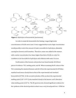 4
In order to make the benzonitrile the limiting reagent high molar
concentrations of H2SO4 were used. It was suggested that such a high concentration
would possibly restrict the amount of water accessible for hydrolysis, ultimately
causing less benzoic acid formation. Therefore, water was added to the mixture
with a molar concentration four times higher than that of H2SO4 in order for
conditions to be favorable for hydrolysis and collisions with water to occur.
Confirmation of the benzoic acid product was based mainly off of three
pieces of evidence: TLC, melting point, and IR. When examining the Rf values of the
TLC containing the standard benzoic acid (0.125) to the experimental (0.187) they
matched much more closely than to that of the experimental and standard
benzonitrile (0.750). In the second evaluation of the product, the experimental
melting point (118°-119° C) also matched closely to the benzoic acid’s literature
value melting point (122° C). The IR spectrum also showed significant evidence for
the synthesis of the desired product as there was a very broad peak from ~3500 cm-
Figure 2. Hydrolysis of benzonitrile (mechanism)
 