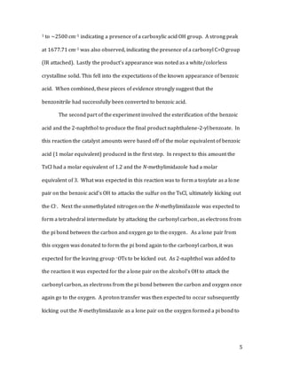 5
1 to ~2500 cm-1 indicating a presence of a carboxylic acid OH group. A strong peak
at 1677.71 cm-1 was also observed, indicating the presence of a carbonyl C=O group
(IR attached). Lastly the product’s appearance was noted as a white/colorless
crystalline solid. This fell into the expectations of the known appearance of benzoic
acid. When combined, these pieces of evidence strongly suggest that the
benzonitrile had successfully been converted to benzoic acid.
The second part of the experiment involved the esterification of the benzoic
acid and the 2-naphthol to produce the final product naphthalene-2-yl benzoate. In
this reaction the catalyst amounts were based off of the molar equivalent of benzoic
acid (1 molar equivalent) produced in the first step. In respect to this amount the
TsCl had a molar equivalent of 1.2 and the N-methylimidazole had a molar
equivalent of 3. What was expected in this reaction was to form a tosylate as a lone
pair on the benzoic acid’s OH to attacks the sulfur on the TsCl, ultimately kicking out
the Cl-. Next the unmethylated nitrogen on the N-methylimidazole was expected to
form a tetrahedral intermediate by attacking the carbonyl carbon, as electrons from
the pi bond between the carbon and oxygen go to the oxygen. As a lone pair from
this oxygen was donated to form the pi bond again to the carbonyl carbon, it was
expected for the leaving group –OTs to be kicked out. As 2-naphthol was added to
the reaction it was expected for the a lone pair on the alcohol’s OH to attack the
carbonyl carbon, as electrons from the pi bond between the carbon and oxygen once
again go to the oxygen. A proton transfer was then expected to occur subsequently
kicking out the N-methylimidazole as a lone pair on the oxygen formed a pi bond to
 