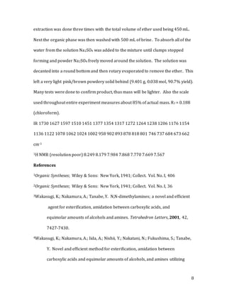 8
extraction was done three times with the total volume of ether used being 450 mL.
Next the organic phase was then washed with 500 mL of brine. To absorb all of the
water from the solution Na2SO4 was added to the mixture until clumps stopped
forming and powder Na2SO4 freely moved around the solution. The solution was
decanted into a round bottom and then rotary evaporated to remove the ether. This
left a very light pink/brown powdery solid behind (9.401 g, 0.038 mol, 90.7% yield).
Many tests were done to confirm product, thus mass will be lighter. Also the scale
used throughout entire experiment measures about 85% of actual mass. Rf = 0.188
(chloroform).
IR 1730 1627 1597 1510 1451 1377 1354 1317 1272 1264 1238 1206 1176 1154
1136 1122 1078 1062 1024 1002 958 902 893 878 818 801 746 737 684 673 662
cm-1
1H NMR (resolution poor) 8.249 8.179 7.984 7.868 7.770 7.669 7.567
References
1Organic Syntheses; Wiley & Sons: New York, 1941; Collect. Vol. No. I, 406
2Organic Syntheses; Wiley & Sons: New York, 1941; Collect. Vol. No. I, 36
3Wakasugi, K.; Nakamura, A.; Tanabe, Y. N,N-dimethylamines; a novel and efficient
agent for esterification, amidation between carboxylic acids, and
equimolar amounts of alcohols and amines. Tetrahedron Letters, 2001, 42,
7427-7430.
4Wakasugi, K.; Nakamura, A.; Iida, A.; Nishii, Y.; Nakatani, N.; Fukushima, S.; Tanabe,
Y. Novel and efﬁcient method for esteriﬁcation, amidation between
carboxylic acids and equimolar amounts of alcohols, and amines utilizing
 