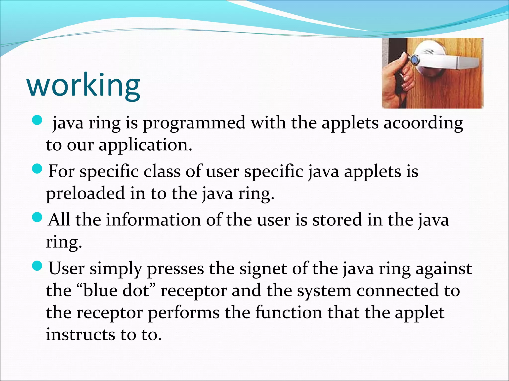 working
 java ring is programmed with the applets acoording
to our application.
For specific class of user specific java applets is
preloaded in to the java ring.
All the information of the user is stored in the java
ring.
User simply presses the signet of the java ring against
the “blue dot” receptor and the system connected to
the receptor performs the function that the applet
instructs to to.
 