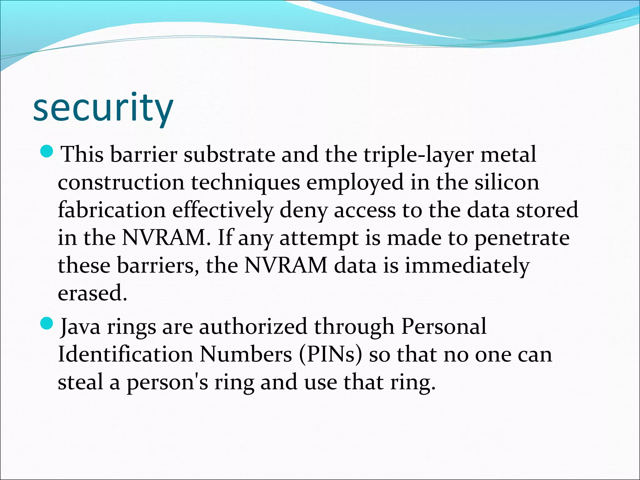security
This barrier substrate and the triple-layer metal
construction techniques employed in the silicon
fabrication effectively deny access to the data stored
in the NVRAM. If any attempt is made to penetrate
these barriers, the NVRAM data is immediately
erased.
Java rings are authorized through Personal
Identification Numbers (PINs) so that no one can
steal a person's ring and use that ring.
 