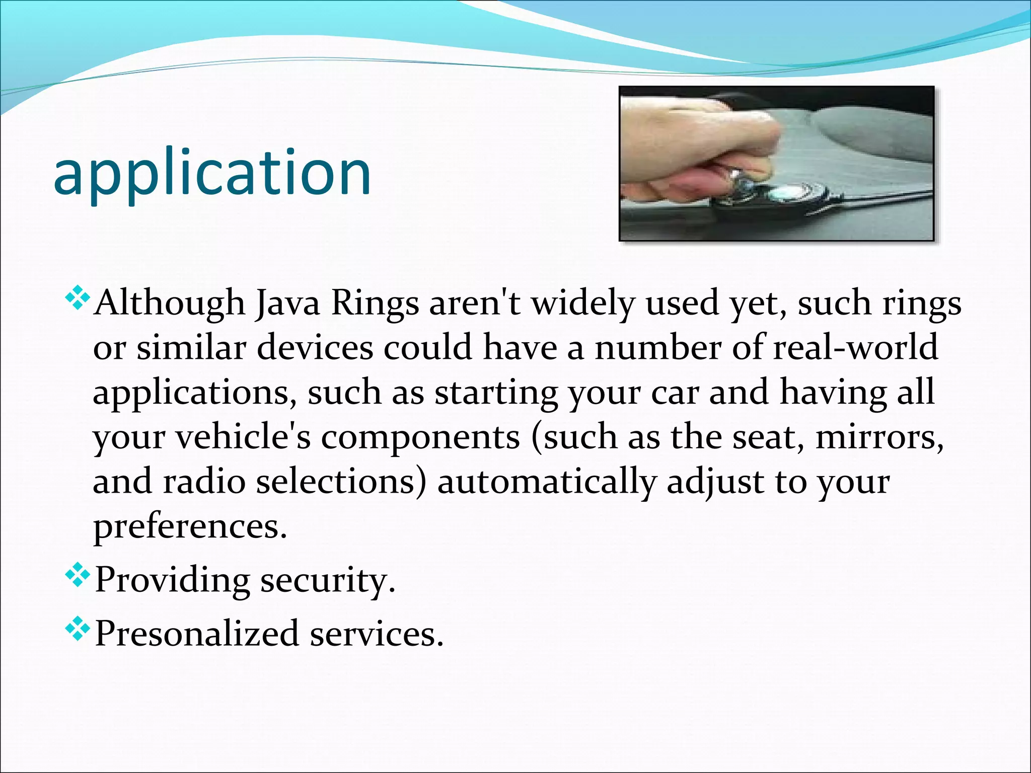 application
Although Java Rings aren't widely used yet, such rings
or similar devices could have a number of real-world
applications, such as starting your car and having all
your vehicle's components (such as the seat, mirrors,
and radio selections) automatically adjust to your
preferences.
Providing security.
Presonalized services.
 