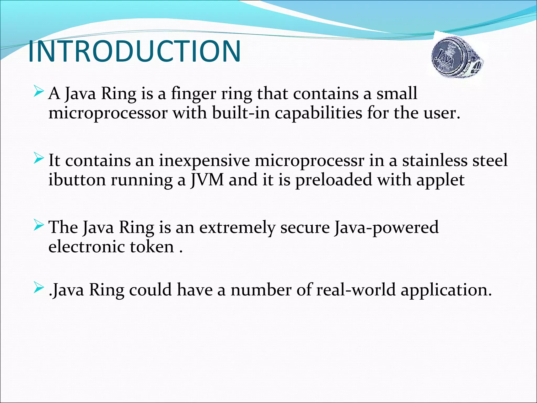 INTRODUCTION
A Java Ring is a finger ring that contains a small
microprocessor with built-in capabilities for the user.
It contains an inexpensive microprocessr in a stainless steel
ibutton running a JVM and it is preloaded with applet
The Java Ring is an extremely secure Java-powered
electronic token .
.Java Ring could have a number of real-world application.
 