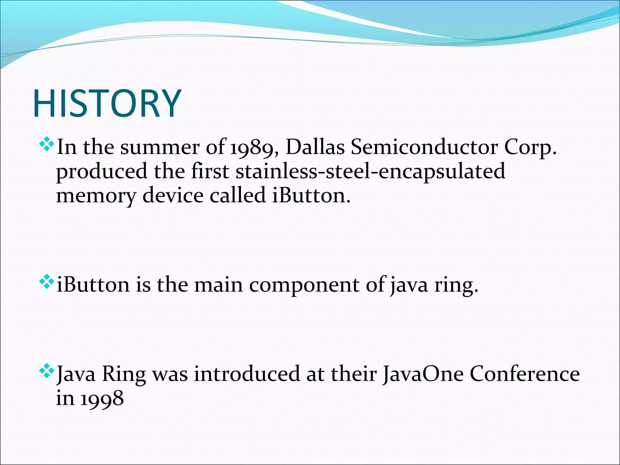 HISTORY
In the summer of 1989, Dallas Semiconductor Corp.
produced the first stainless-steel-encapsulated
memory device called iButton.
iButton is the main component of java ring.
Java Ring was introduced at their JavaOne Conference
in 1998
 
