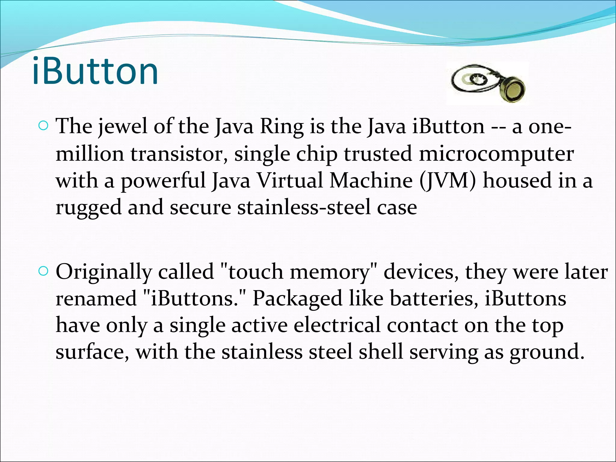 iButton
o The jewel of the Java Ring is the Java iButton -- a one-
million transistor, single chip trusted microcomputer
with a powerful Java Virtual Machine (JVM) housed in a
rugged and secure stainless-steel case
o Originally called "touch memory" devices, they were later
renamed "iButtons." Packaged like batteries, iButtons
have only a single active electrical contact on the top
surface, with the stainless steel shell serving as ground.
 