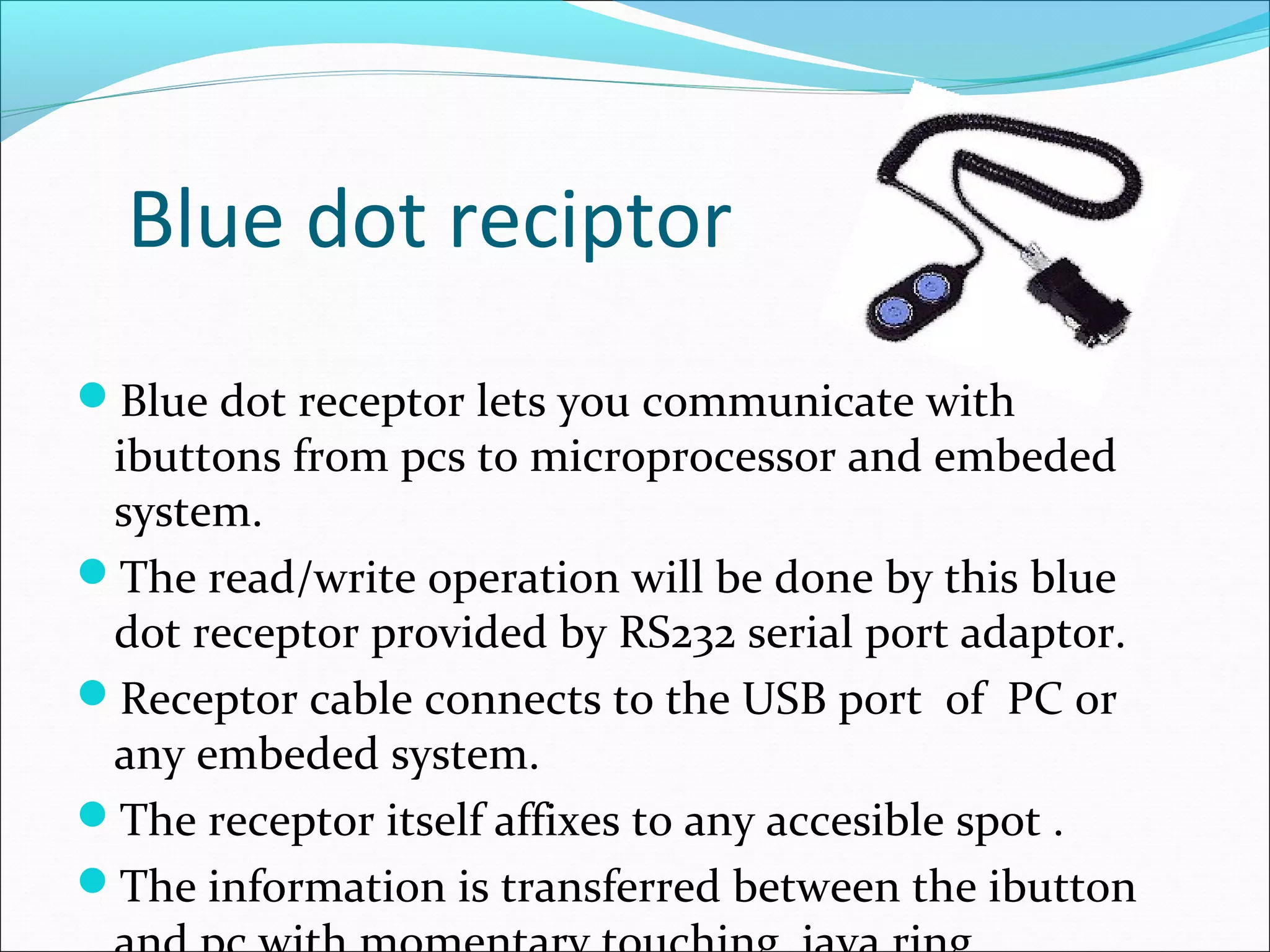 Blue dot reciptor
Blue dot receptor lets you communicate with
ibuttons from pcs to microprocessor and embeded
system.
The read/write operation will be done by this blue
dot receptor provided by RS232 serial port adaptor.
Receptor cable connects to the USB port of PC or
any embeded system.
The receptor itself affixes to any accesible spot .
The information is transferred between the ibutton
 