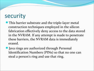 security
This barrier substrate and the triple-layer metal
construction techniques employed in the silicon
fabrication effectively deny access to the data stored
in the NVRAM. If any attempt is made to penetrate
these barriers, the NVRAM data is immediately
erased.
Java rings are authorized through Personal
Identification Numbers (PINs) so that no one can
steal a person's ring and use that ring.
 