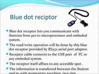 Blue dot reciptor
Blue dot receptor lets you communicate with
ibuttons from pcs to microprocessor and embeded
system.
The read/write operation will be done by this blue
dot receptor provided by RS232 serial port adaptor.
Receptor cable connects to the USB port of PC or
any embeded system.
The receptor itself affixes to any accesible spot .
The information is transferred between the ibutton
 