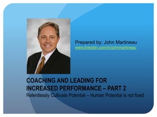 COACHING AND LEADING FOR
INCREASED PERFORMANCE – PART 2
Relentlessly Cultivate Potential – Human Potential is not fixed
Prepared by: John Martineau
www.linkedin.com/in/johnmartineau
 