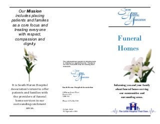 O: July 2016
R: September 2016
24 Huron Street West
Exeter, ON
N0M 1S2
Phone: 519-235-2700
Funeral
Homes
South Huron Hospital Association
The information presented in this brochure
is intended as a guideline only. Thanks to
our area Funeral Homes for sharing their
materials.
Informing you and your family
about funeral homes serving
our communities and
surrounding areas.
Our Mission
includes placing
patients and families
as a core focus and
treating everyone
with respect,
compassion and
dignity.
It is South Huron Hospital
Association’s intent to offer
patients and families with
the providers of funeral
home services in our
surrounding catchment
areas.
 
