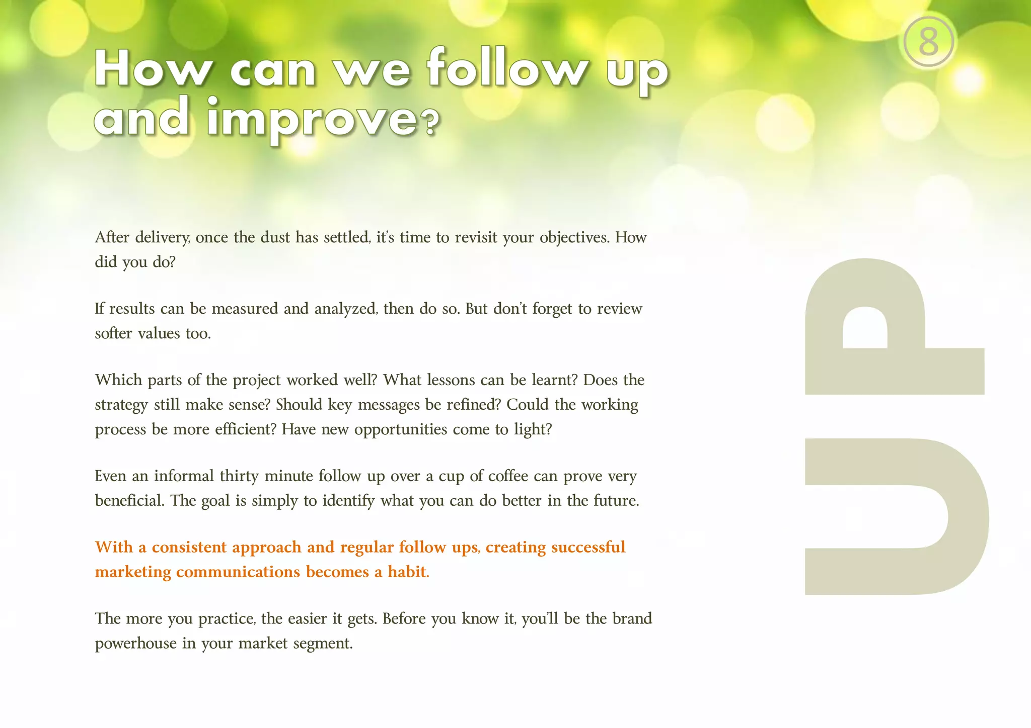 After delivery, once the dust has settled, it’s time to revisit your objectives. How
did you do?
If results can be measured and analyzed, then do so. But don’t forget to review
softer values too.
Which parts of the project worked well? What lessons can be learnt? Does the
strategy still make sense? Should key messages be refined? Could the working
process be more efficient? Have new opportunities come to light?
Even an informal thirty minute follow up over a cup of coffee can prove very
beneficial. The goal is simply to identify what you can do better in the future.
With a consistent approach and regular follow ups, creating successful
marketing communications becomes a habit.
The more you practice, the easier it gets. Before you know it, you’ll be the brand
powerhouse in your market segment.
⑧
 