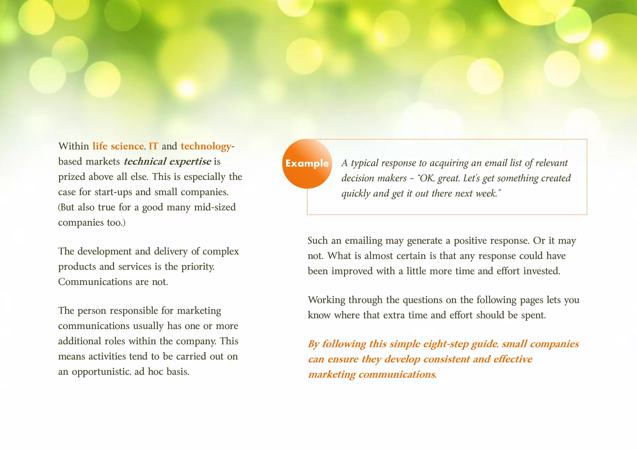 Within life science, IT and technology-
based markets technical expertise is
prized above all else. This is especially the
case for start-ups and small companies.
(But also true for a good many mid-sized
companies too.)
The development and delivery of complex
products and services is the priority.
Communications are not.
The person responsible for marketing
communications usually has one or more
additional roles within the company. This
means activities tend to be carried out on
an opportunistic, ad hoc basis.
A typical response to acquiring an email list of relevant
decision makers – “OK, great. Let’s get something created
quickly and get it out there next week.”
Such an emailing may generate a positive response. Or it may
not. What is almost certain is that any response could have
been improved with a little more time and effort invested.
Working through the questions on the following pages lets you
know where that extra time and effort should be spent.
By following this simple eight-step guide, small companies
can ensure they develop consistent and effective
marketing communications.
Example
 
