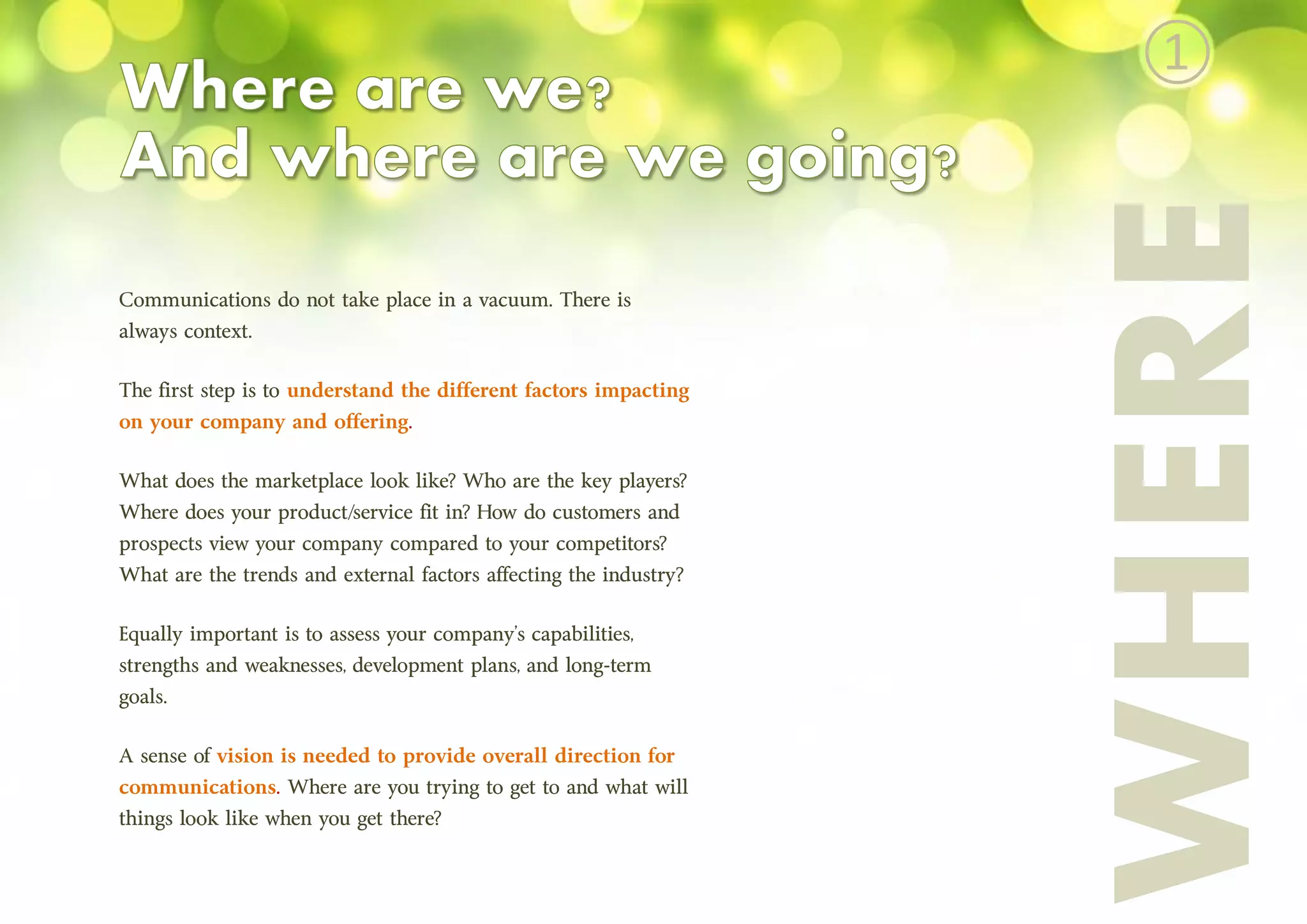 Communications do not take place in a vacuum. There is
always context.
The first step is to understand the different factors impacting
on your company and offering.
What does the marketplace look like? Who are the key players?
Where does your product/service fit in? How do customers and
prospects view your company compared to your competitors?
What are the trends and external factors affecting the industry?
Equally important is to assess your company’s capabilities,
strengths and weaknesses, development plans, and long-term
goals.
A sense of vision is needed to provide overall direction for
communications. Where are you trying to get to and what will
things look like when you get there?
WHERE
①
 