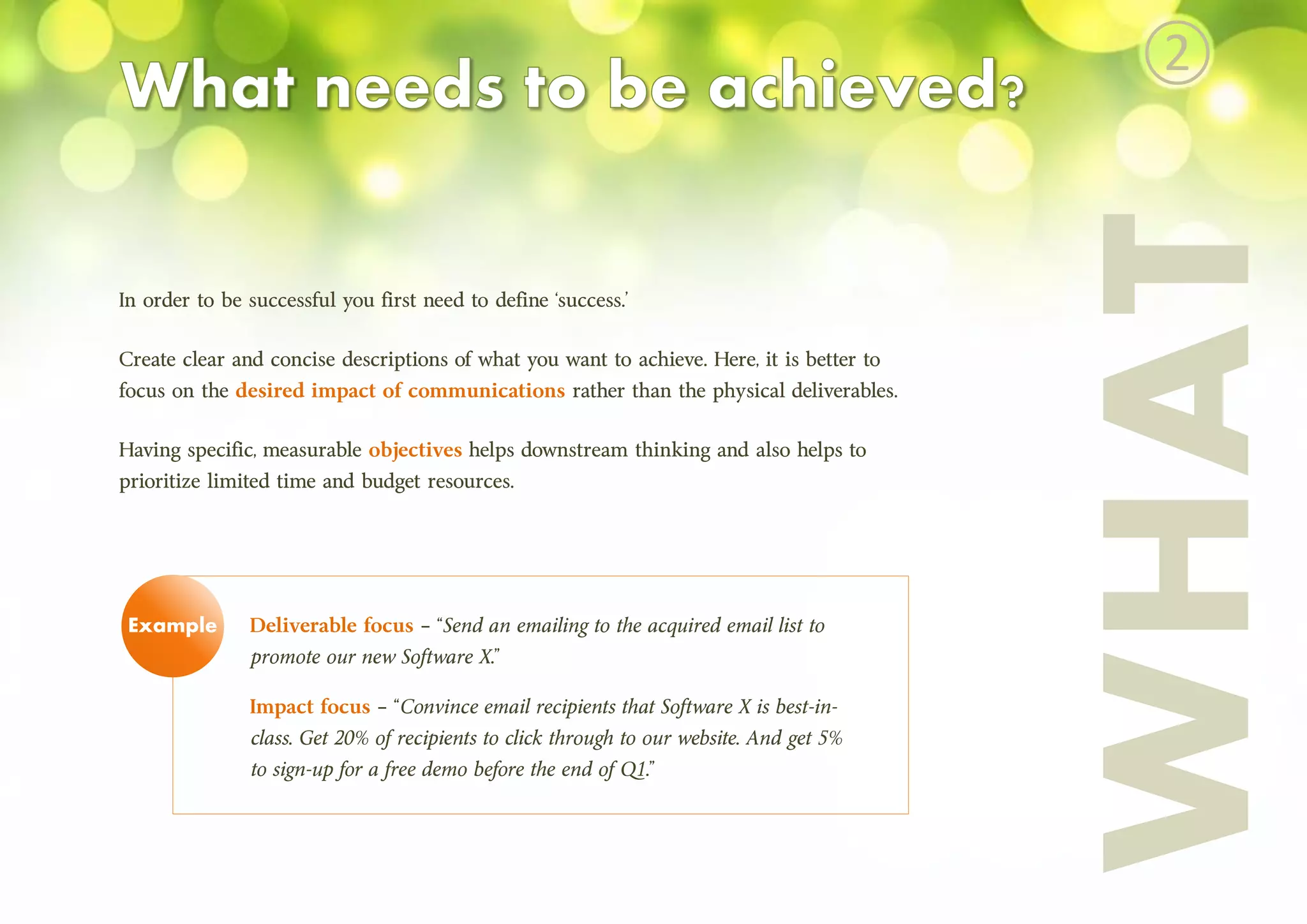In order to be successful you first need to define ‘success.’
Create clear and concise descriptions of what you want to achieve. Here, it is better to
focus on the desired impact of communications rather than the physical deliverables.
Having specific, measurable objectives helps downstream thinking and also helps to
prioritize limited time and budget resources.
Deliverable focus – “Send an emailing to the acquired email list to
promote our new Software X.”
Impact focus – “Convince email recipients that Software X is best-in-
class. Get 20% of recipients to click through to our website. And get 5%
to sign-up for a free demo before the end of Q1.”
WHAT
Example
②
 