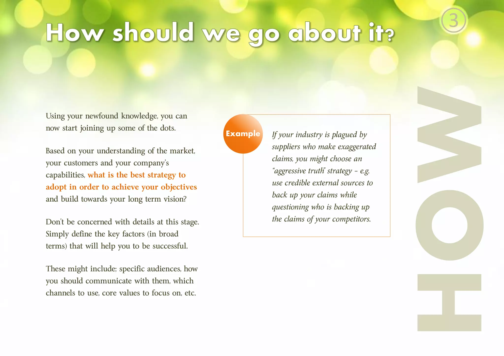 HOW
Using your newfound knowledge, you can
now start joining up some of the dots.
Based on your understanding of the market,
your customers and your company’s
capabilities, what is the best strategy to
adopt in order to achieve your objectives
and build towards your long term vision?
Don’t be concerned with details at this stage.
Simply define the key factors (in broad
terms) that will help you to be successful.
These might include; specific audiences, how
you should communicate with them, which
channels to use, core values to focus on, etc.
If your industry is plagued by
suppliers who make exaggerated
claims, you might choose an
“aggressive truth” strategy – e.g.
use credible external sources to
back up your claims while
questioning who is backing up
the claims of your competitors.
Example
③
 