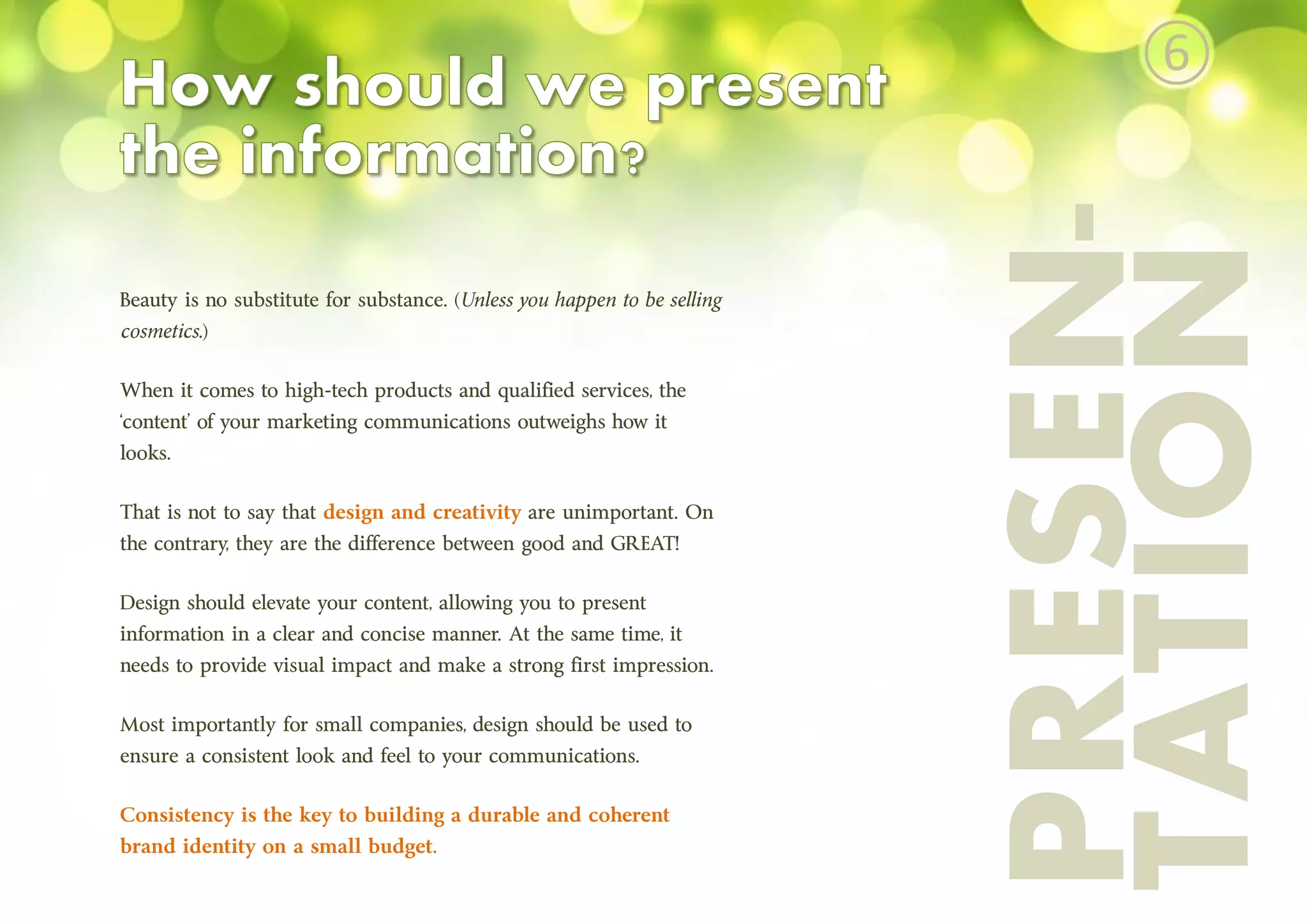 PRESEN-
TATION
Beauty is no substitute for substance. (Unless you happen to be selling
cosmetics.)
When it comes to high-tech products and qualified services, the
‘content’ of your marketing communications outweighs how it
looks.
That is not to say that design and creativity are unimportant. On
the contrary, they are the difference between good and GREAT!
Design should elevate your content, allowing you to present
information in a clear and concise manner. At the same time, it
needs to provide visual impact and make a strong first impression.
Most importantly for small companies, design should be used to
ensure a consistent look and feel to your communications.
Consistency is the key to building a durable and coherent
brand identity on a small budget.
⑥
 