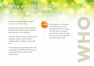 WHO
It’s time for action. But before diving in,
make sure you have a plan.
Everyone needs to know who is responsible
for what, when materials will be produced,
and where they will be delivered.
No matter what the make up of your team is,
somebody needs to oversee the plan,
coordinate efforts, and flag any issues that
arise.
At the production phase, being small can be
an advantage. Stay flexible and make use of
short decision cycles to increase your
responsiveness.
When sending out a white paper
to selected prospects, create a
personalized front cover for them
with their name and company
logo. This takes a little extra time,
but it also increases the perceived
value of the paper ten-fold.
Example
⑦
 