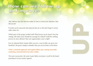 After delivery, once the dust has settled, it’s time to revisit your objectives. How
did you do?
If results can be measured and analyzed, then do so. But don’t forget to review
softer values too.
Which parts of the project worked well? What lessons can be learnt? Does the
strategy still make sense? Should key messages be refined? Could the working
process be more efficient? Have new opportunities come to light?
Even an informal thirty minute follow up over a cup of coffee can prove very
beneficial. The goal is simply to identify what you can do better in the future.
With a consistent approach and regular follow ups, creating successful
marketing communications becomes a habit.
The more you practice, the easier it gets. Before you know it, you’ll be the brand
powerhouse in your market segment.
⑧
 